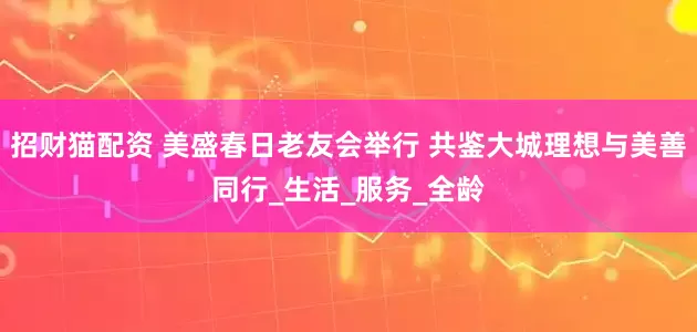 招财猫配资 美盛春日老友会举行 共鉴大城理想与美善同行_生活_服务_全龄