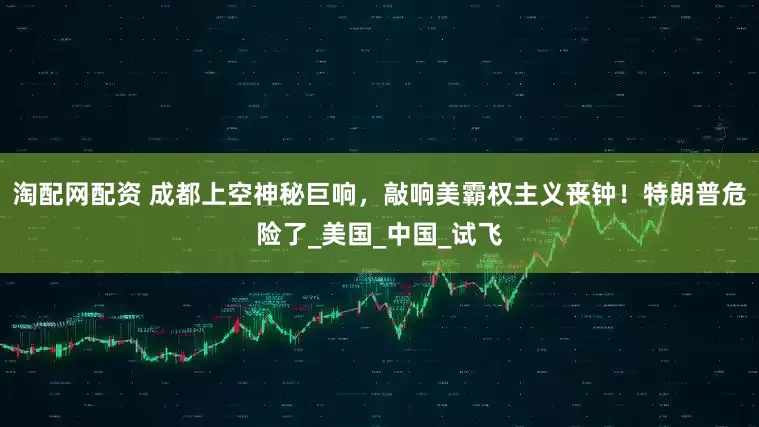 淘配网配资 成都上空神秘巨响，敲响美霸权主义丧钟！特朗普危险了_美国_中国_试飞