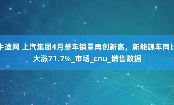 牛途网 上汽集团4月整车销量再创新高，新能源车同比大涨71.7%_市场_cnu_销售数据