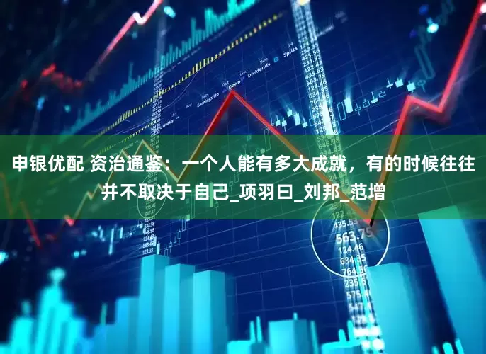 申银优配 资治通鉴：一个人能有多大成就，有的时候往往并不取决于自己_项羽曰_刘邦_范增