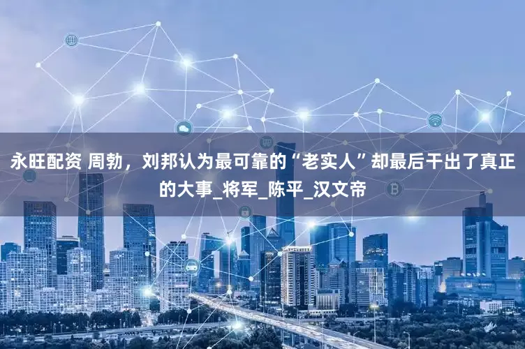 永旺配资 周勃，刘邦认为最可靠的“老实人”却最后干出了真正的大事_将军_陈平_汉文帝