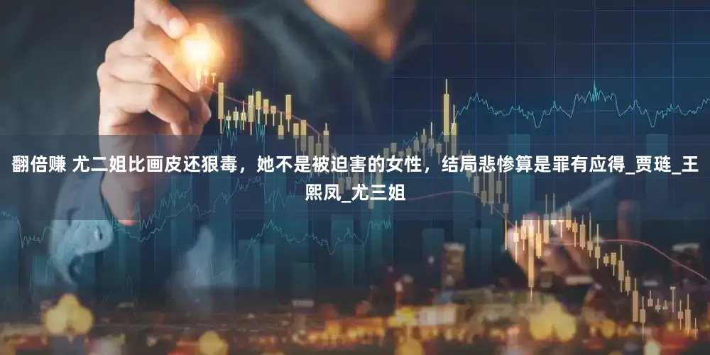 翻倍赚 尤二姐比画皮还狠毒，她不是被迫害的女性，结局悲惨算是罪有应得_贾琏_王熙凤_尤三姐