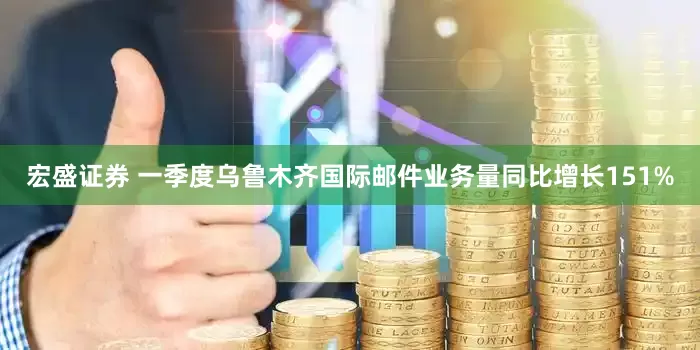 宏盛证券 一季度乌鲁木齐国际邮件业务量同比增长151%