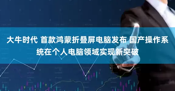 大牛时代 首款鸿蒙折叠屏电脑发布 国产操作系统在个人电脑领域实现新突破