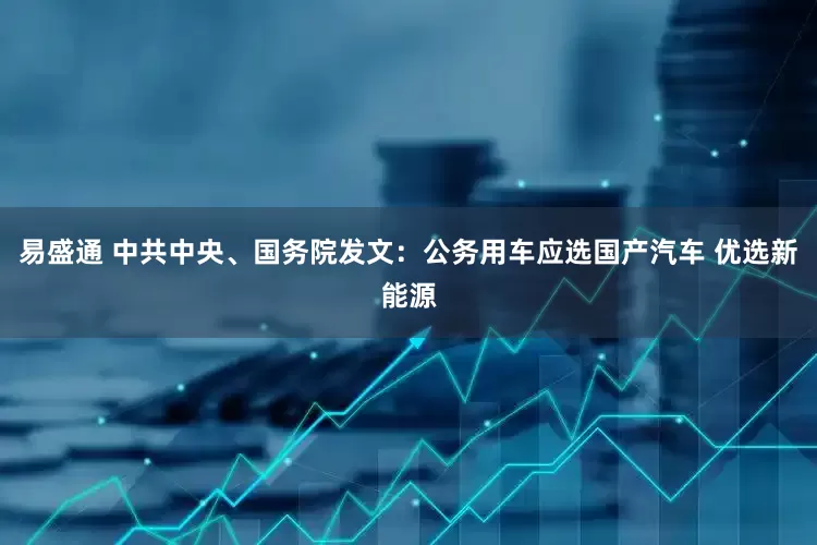 易盛通 中共中央、国务院发文：公务用车应选国产汽车 优选新能源