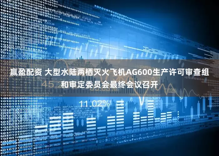 赢盈配资 大型水陆两栖灭火飞机AG600生产许可审查组和审定委员会最终会议召开