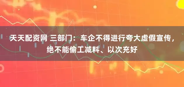 天天配资网 三部门：车企不得进行夸大虚假宣传，绝不能偷工减料、以次充好