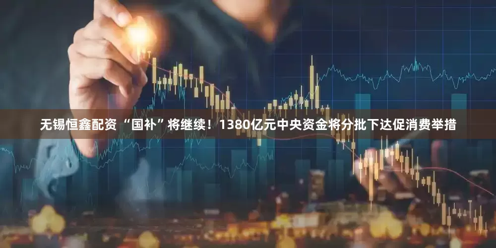 无锡恒鑫配资 “国补”将继续！1380亿元中央资金将分批下达促消费举措