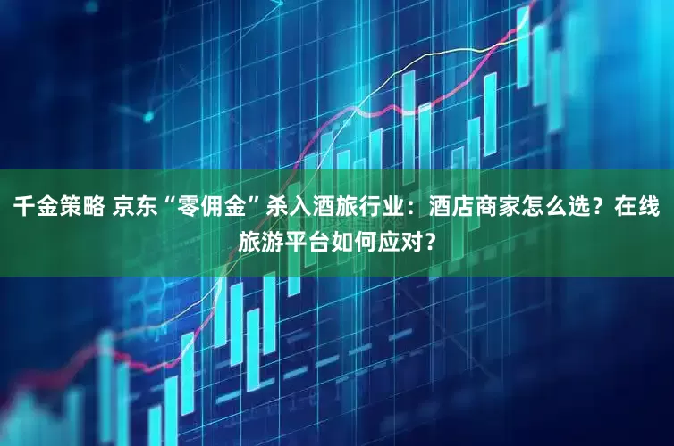 千金策略 京东“零佣金”杀入酒旅行业：酒店商家怎么选？在线旅游平台如何应对？