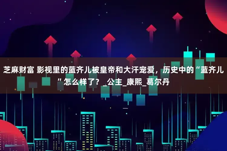 芝麻财富 影视里的蓝齐儿被皇帝和大汗宠爱，历史中的“蓝齐儿”怎么样了？_公主_康熙_葛尔丹
