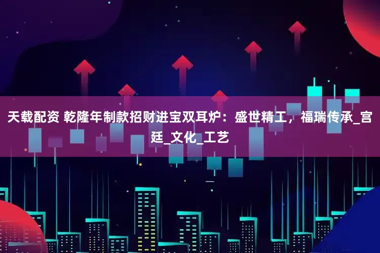 天载配资 乾隆年制款招财进宝双耳炉：盛世精工，福瑞传承_宫廷_文化_工艺