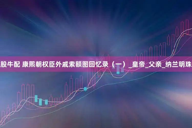 股牛配 康熙朝权臣外戚索额图回忆录（一）_皇帝_父亲_纳兰明珠
