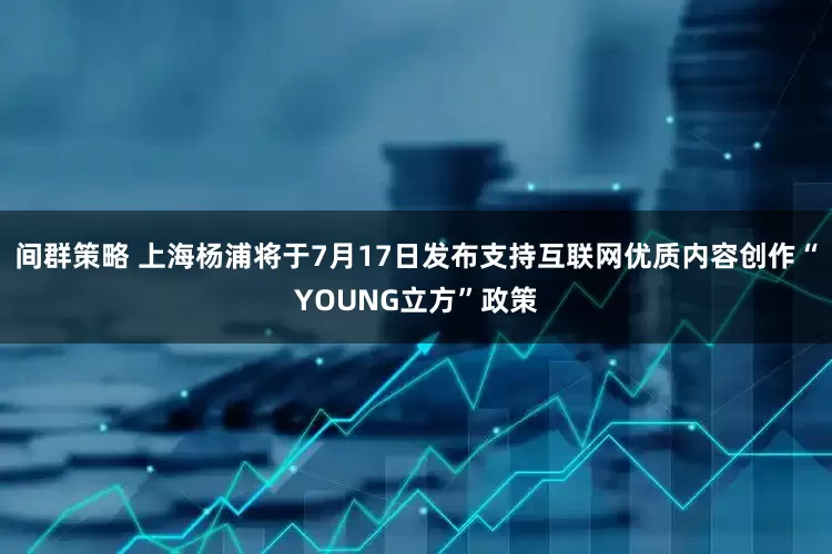 间群策略 上海杨浦将于7月17日发布支持互联网优质内容创作“YOUNG立方”政策