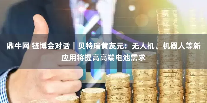鼎牛网 链博会对话｜贝特瑞黄友元：无人机、机器人等新应用将提高高端电池需求
