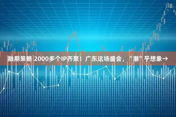 融期策略 2000多个IP齐聚！广东这场盛会，“潮”乎想象→