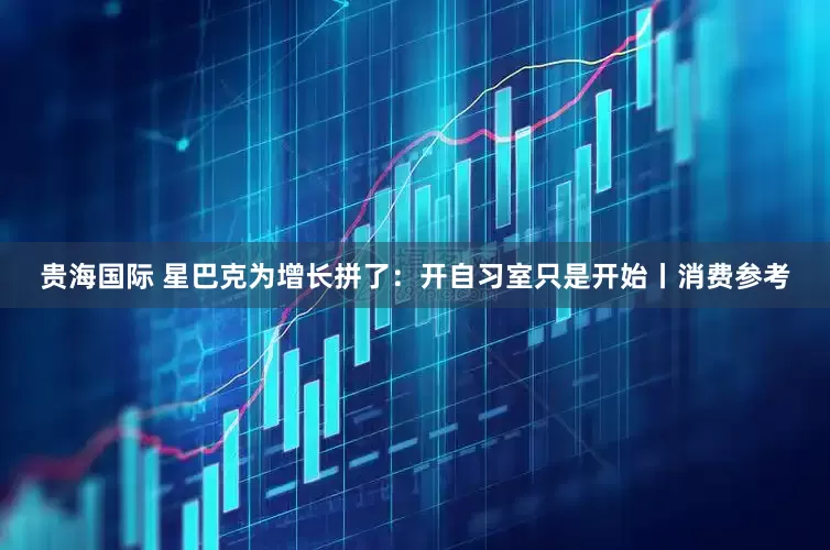 贵海国际 星巴克为增长拼了：开自习室只是开始丨消费参考