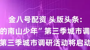 金八号配资 头版头条：​“了不起的南山少年”第三季城市调研活动将启动