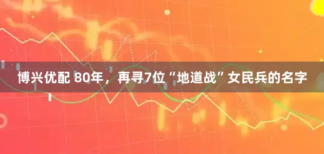 博兴优配 80年，再寻7位“地道战”女民兵的名字