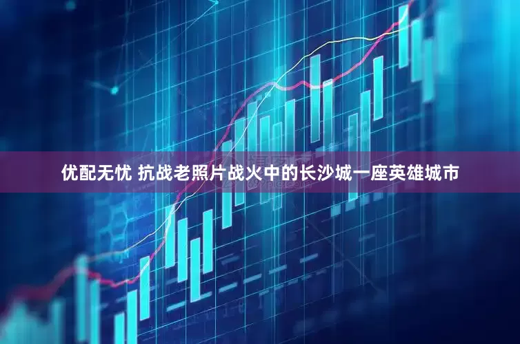 优配无忧 抗战老照片战火中的长沙城一座英雄城市