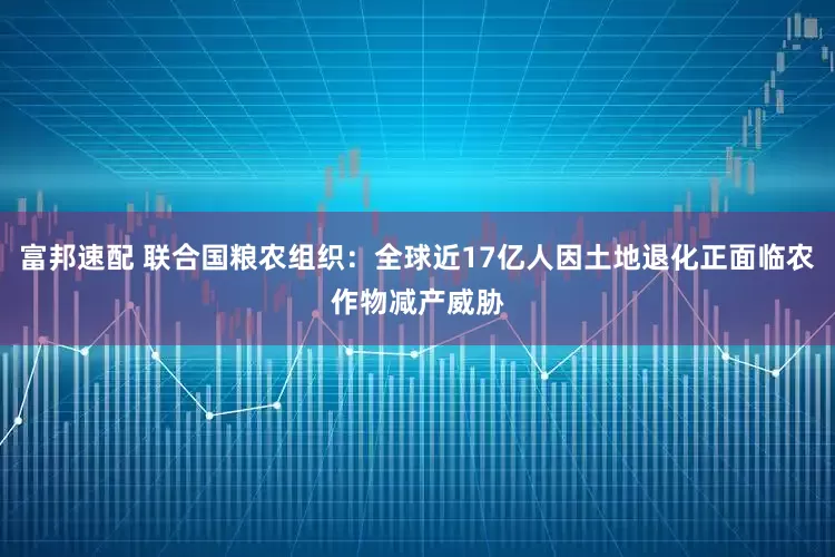 富邦速配 联合国粮农组织：全球近17亿人因土地退化正面临农作物减产威胁