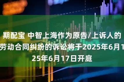 期配宝 中智上海作为原告/上诉人的1起涉及劳动合同纠纷的诉讼将于2025年6月17日开庭