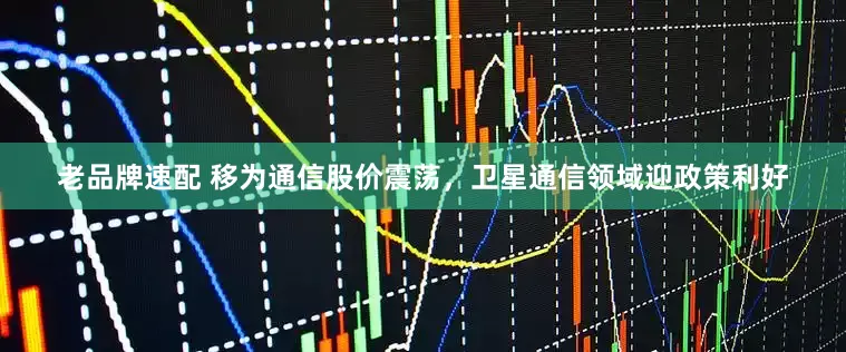 老品牌速配 移为通信股价震荡，卫星通信领域迎政策利好