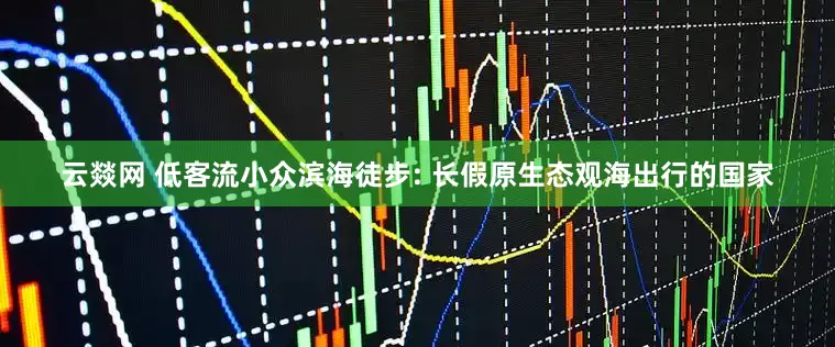 云燚网 低客流小众滨海徒步: 长假原生态观海出行的国家