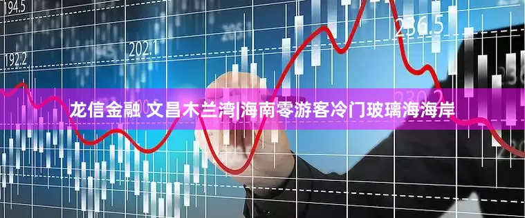 龙信金融 文昌木兰湾|海南零游客冷门玻璃海海岸
