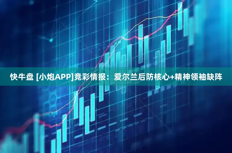 快牛盘 [小炮APP]竞彩情报：爱尔兰后防核心+精神领袖缺阵